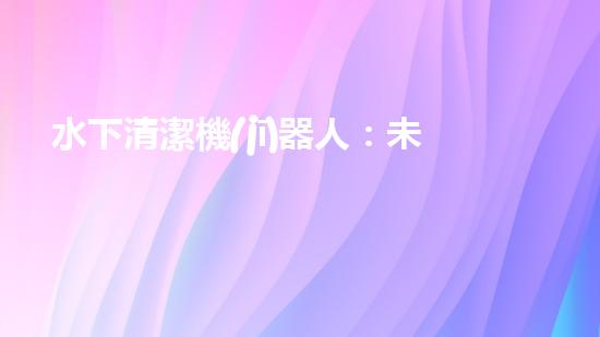 水下清潔機(jī)器人：未來(lái)海底的守護(hù)者！